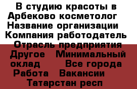 В студию красоты в Арбеково косметолог › Название организации ­ Компания-работодатель › Отрасль предприятия ­ Другое › Минимальный оклад ­ 1 - Все города Работа » Вакансии   . Татарстан респ.